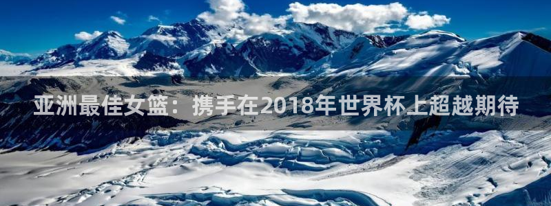 世界杯亚洲区预选赛赛程：亚洲最佳女篮：携手在2018年世界杯上超越期待